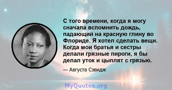 С того времени, когда я могу сначала вспомнить дождь, падающий на красную глину во Флориде. Я хотел сделать вещи. Когда мои братья и сестры делали грязные пироги, я бы делал уток и цыплят с грязью.