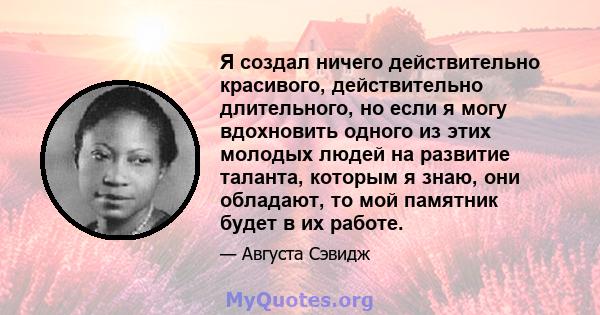 Я создал ничего действительно красивого, действительно длительного, но если я могу вдохновить одного из этих молодых людей на развитие таланта, которым я знаю, они обладают, то мой памятник будет в их работе.