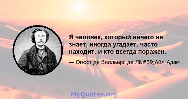 Я человек, который ничего не знает, иногда угадает, часто находит, и кто всегда поражен.