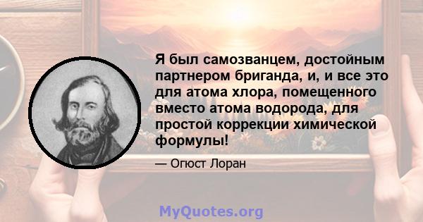 Я был самозванцем, достойным партнером бриганда, и, и все это для атома хлора, помещенного вместо атома водорода, для простой коррекции химической формулы!