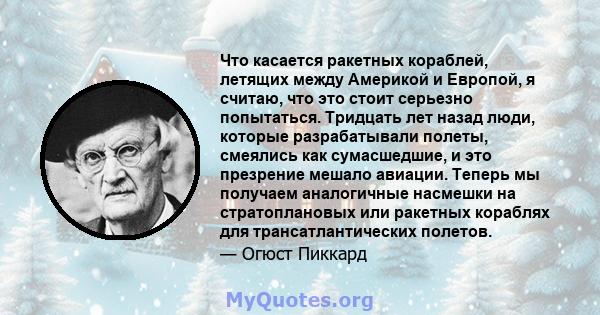 Что касается ракетных кораблей, летящих между Америкой и Европой, я считаю, что это стоит серьезно попытаться. Тридцать лет назад люди, которые разрабатывали полеты, смеялись как сумасшедшие, и это презрение мешало