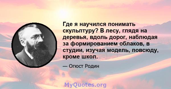 Где я научился понимать скульптуру? В лесу, глядя на деревья, вдоль дорог, наблюдая за формированием облаков, в студии, изучая модель, повсюду, кроме школ.