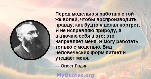 Перед моделью я работаю с той же волей, чтобы воспроизводить правду, как будто я делал портрет. Я не исправляю природу, я включаю себя в это; это направляет меня. Я могу работать только с моделью. Вид человеческих форм