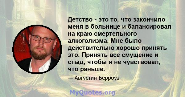 Детство - это то, что закончило меня в больнице и балансировал на краю смертельного алкоголизма. Мне было действительно хорошо принять это. Принять все смущение и стыд, чтобы я не чувствовал, что раньше.