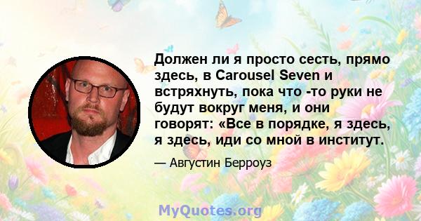 Должен ли я просто сесть, прямо здесь, в Carousel Seven и встряхнуть, пока что -то руки не будут вокруг меня, и они говорят: «Все в порядке, я здесь, я здесь, иди со мной в институт.