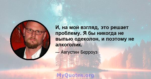 И, на мой взгляд, это решает проблему. Я бы никогда не выпью одеколон, и поэтому не алкоголик.