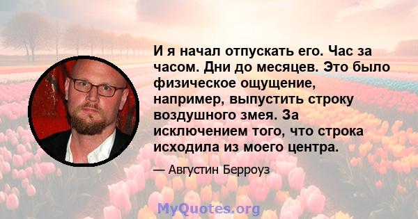 И я начал отпускать его. Час за часом. Дни до месяцев. Это было физическое ощущение, например, выпустить строку воздушного змея. За исключением того, что строка исходила из моего центра.