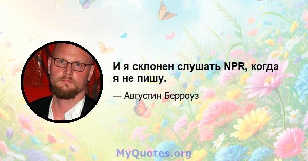 И я склонен слушать NPR, когда я не пишу.