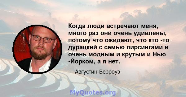 Когда люди встречают меня, много раз они очень удивлены, потому что ожидают, что кто -то дурацкий с семью пирсингами и очень модным и крутым и Нью -Йорком, а я нет.