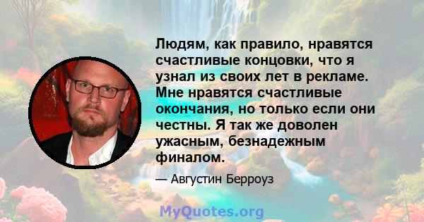 Людям, как правило, нравятся счастливые концовки, что я узнал из своих лет в рекламе. Мне нравятся счастливые окончания, но только если они честны. Я так же доволен ужасным, безнадежным финалом.