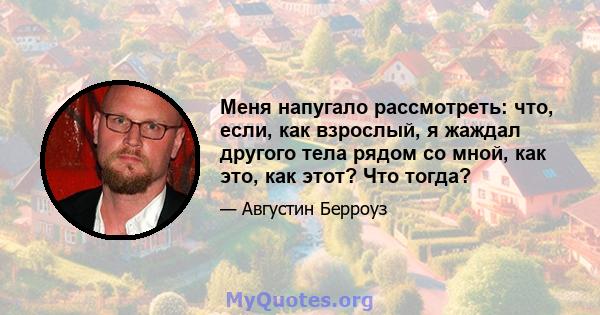 Меня напугало рассмотреть: что, если, как взрослый, я жаждал другого тела рядом со мной, как это, как этот? Что тогда?