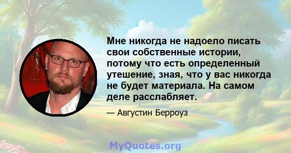 Мне никогда не надоело писать свои собственные истории, потому что есть определенный утешение, зная, что у вас никогда не будет материала. На самом деле расслабляет.