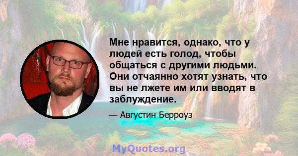 Мне нравится, однако, что у людей есть голод, чтобы общаться с другими людьми. Они отчаянно хотят узнать, что вы не лжете им или вводят в заблуждение.