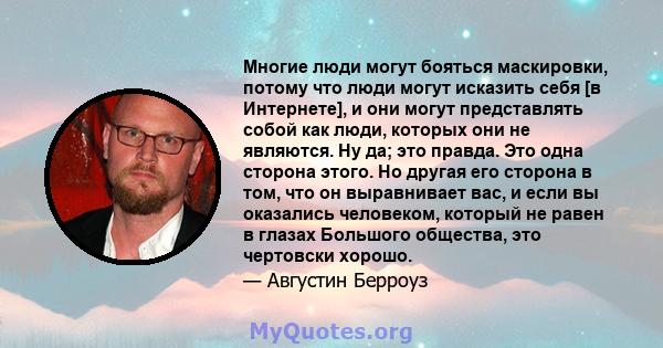 Многие люди могут бояться маскировки, потому что люди могут исказить себя [в Интернете], и они могут представлять собой как люди, которых они не являются. Ну да; это правда. Это одна сторона этого. Но другая его сторона 