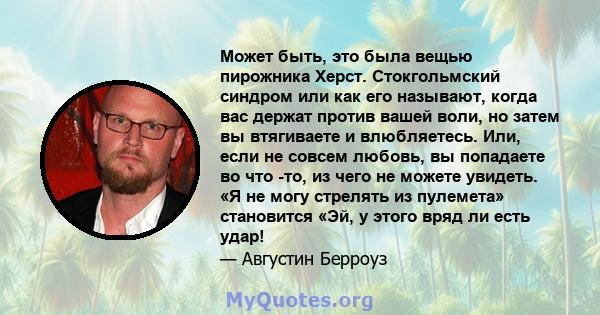 Может быть, это была вещью пирожника Херст. Стокгольмский синдром или как его называют, когда вас держат против вашей воли, но затем вы втягиваете и влюбляетесь. Или, если не совсем любовь, вы попадаете во что -то, из