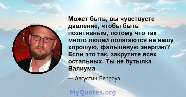 Может быть, вы чувствуете давление, чтобы быть позитивным, потому что так много людей полагаются на вашу хорошую, фальшивую энергию? Если это так, закрутите всех остальных. Ты не бутылка Валиума.