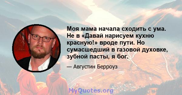 Моя мама начала сходить с ума. Не в «Давай нарисуем кухню красную!» вроде пути. Но сумасшедший в газовой духовке, зубной пасты, я бог.