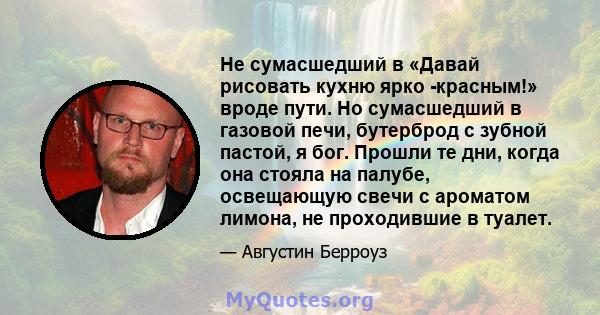 Не сумасшедший в «Давай рисовать кухню ярко -красным!» вроде пути. Но сумасшедший в газовой печи, бутерброд с зубной пастой, я бог. Прошли те дни, когда она стояла на палубе, освещающую свечи с ароматом лимона, не