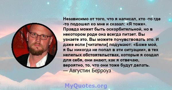 Независимо от того, что я написал, кто -то где -то подошел ко мне и сказал: «Я тоже». Правда может быть оскорбительной, но в некотором роде она всегда питает. Вы узнаете это. Вы можете почувствовать это. И даже если