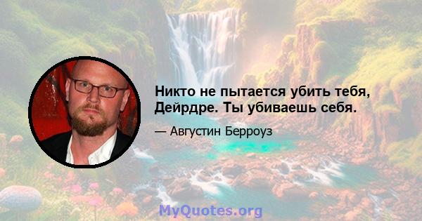 Никто не пытается убить тебя, Дейрдре. Ты убиваешь себя.