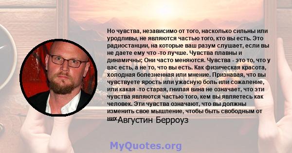 Но чувства, независимо от того, насколько сильны или уродливы, не являются частью того, кто вы есть. Это радиостанции, на которые ваш разум слушает, если вы не даете ему что -то лучше. Чувства плавны и динамичны; Они