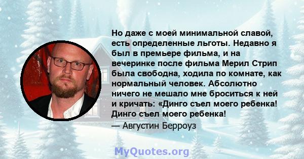 Но даже с моей минимальной славой, есть определенные льготы. Недавно я был в премьере фильма, и на вечеринке после фильма Мерил Стрип была свободна, ходила по комнате, как нормальный человек. Абсолютно ничего не мешало