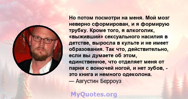 Но потом посмотри на меня. Мой мозг неверно сформирован, и я формирую трубку. Кроме того, я алкоголик, «выживший» сексуального насилия в детстве, выросла в культе и не имеет образования. Так что, действительно, если вы