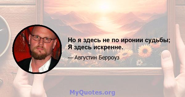 Но я здесь не по иронии судьбы; Я здесь искренне.