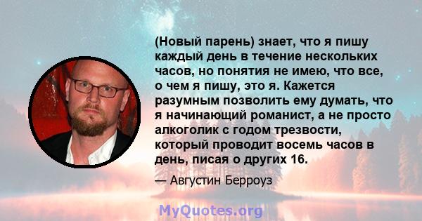 (Новый парень) знает, что я пишу каждый день в течение нескольких часов, но понятия не имею, что все, о чем я пишу, это я. Кажется разумным позволить ему думать, что я начинающий романист, а не просто алкоголик с годом