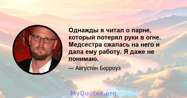 Однажды я читал о парне, который потерял руки в огне. Медсестра сжалась на него и дала ему работу. Я даже не понимаю.