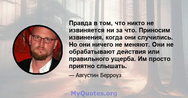 Правда в том, что никто не извиняется ни за что. Приносим извинения, когда они случились. Но они ничего не меняют. Они не обрабатывают действия или правильного ущерба. Им просто приятно слышать.