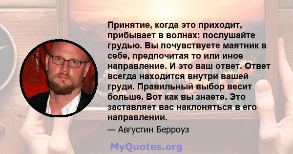 Принятие, когда это приходит, прибывает в волнах: послушайте грудью. Вы почувствуете маятник в себе, предпочитая то или иное направление. И это ваш ответ. Ответ всегда находится внутри вашей груди. Правильный выбор