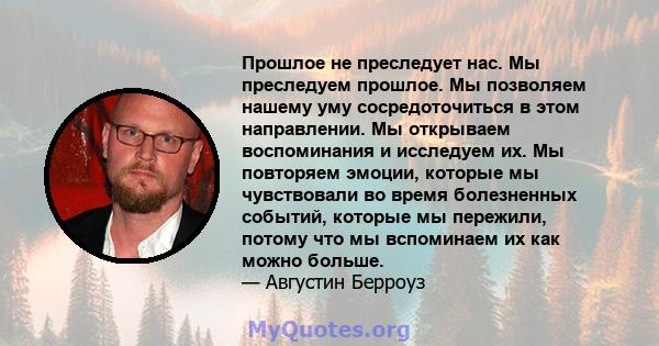 Прошлое не преследует нас. Мы преследуем прошлое. Мы позволяем нашему уму сосредоточиться в этом направлении. Мы открываем воспоминания и исследуем их. Мы повторяем эмоции, которые мы чувствовали во время болезненных