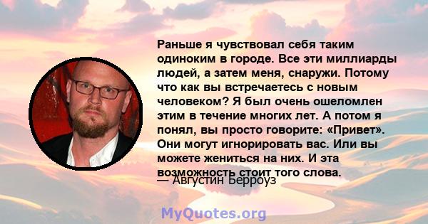 Раньше я чувствовал себя таким одиноким в городе. Все эти миллиарды людей, а затем меня, снаружи. Потому что как вы встречаетесь с новым человеком? Я был очень ошеломлен этим в течение многих лет. А потом я понял, вы