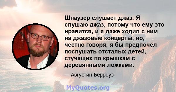 Шнаузер слушает джаз. Я слушаю джаз, потому что ему это нравится, и я даже ходил с ним на джазовые концерты, но, честно говоря, я бы предпочел послушать отсталых детей, стучащих по крышкам с деревянными ложками.