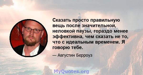 Сказать просто правильную вещь после значительной, неловкой паузы, гораздо менее эффективна, чем сказать не то, что с идеальным временем. Я говорю тебе.