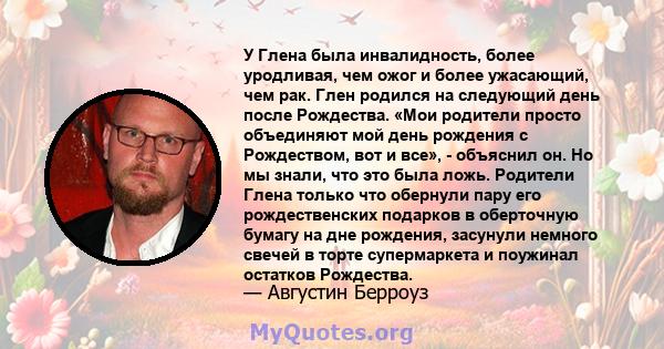 У Глена была инвалидность, более уродливая, чем ожог и более ужасающий, чем рак. Глен родился на следующий день после Рождества. «Мои родители просто объединяют мой день рождения с Рождеством, вот и все», - объяснил он. 