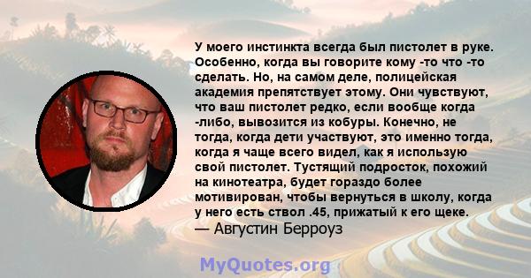 У моего инстинкта всегда был пистолет в руке. Особенно, когда вы говорите кому -то что -то сделать. Но, на самом деле, полицейская академия препятствует этому. Они чувствуют, что ваш пистолет редко, если вообще когда