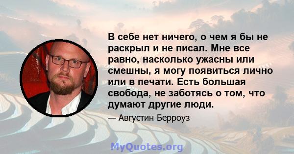 В себе нет ничего, о чем я бы не раскрыл и не писал. Мне все равно, насколько ужасны или смешны, я могу появиться лично или в печати. Есть большая свобода, не заботясь о том, что думают другие люди.