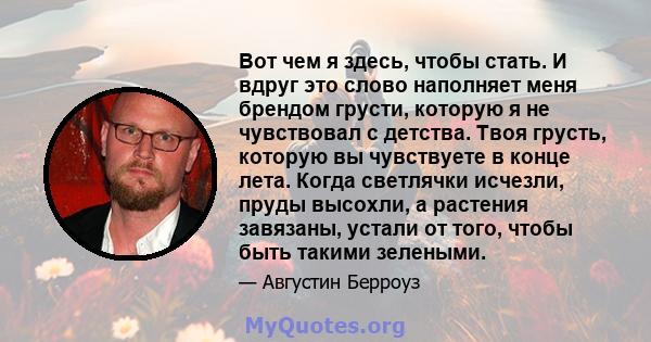 Вот чем я здесь, чтобы стать. И вдруг это слово наполняет меня брендом грусти, которую я не чувствовал с детства. Твоя грусть, которую вы чувствуете в конце лета. Когда светлячки исчезли, пруды высохли, а растения