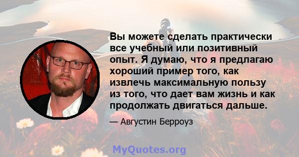 Вы можете сделать практически все учебный или позитивный опыт. Я думаю, что я предлагаю хороший пример того, как извлечь максимальную пользу из того, что дает вам жизнь и как продолжать двигаться дальше.