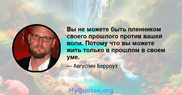 Вы не можете быть пленником своего прошлого против вашей воли. Потому что вы можете жить только в прошлом в своем уме.