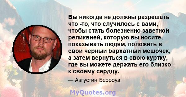 Вы никогда не должны разрешать что -то, что случилось с вами, чтобы стать болезненно заветной реликвией, которую вы носите, показывать людям, положить в свой черный бархатный мешочек, а затем вернуться в свою куртку,