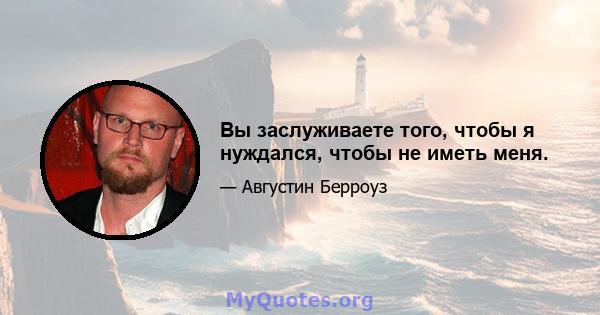 Вы заслуживаете того, чтобы я нуждался, чтобы не иметь меня.