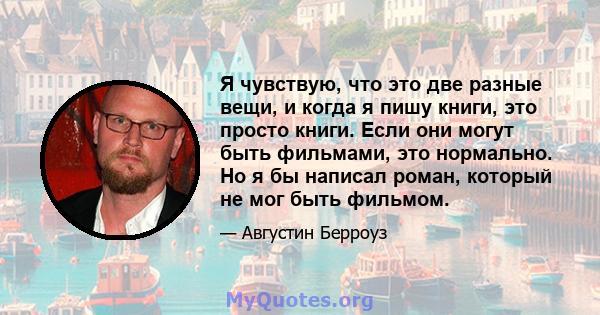 Я чувствую, что это две разные вещи, и когда я пишу книги, это просто книги. Если они могут быть фильмами, это нормально. Но я бы написал роман, который не мог быть фильмом.