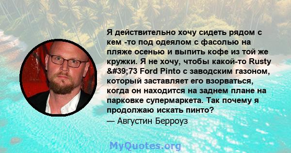 Я действительно хочу сидеть рядом с кем -то под одеялом с фасолью на пляже осенью и выпить кофе из той же кружки. Я не хочу, чтобы какой-то Rusty '73 Ford Pinto с заводским газоном, который заставляет его