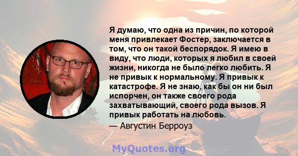 Я думаю, что одна из причин, по которой меня привлекает Фостер, заключается в том, что он такой беспорядок. Я имею в виду, что люди, которых я любил в своей жизни, никогда не было легко любить. Я не привык к