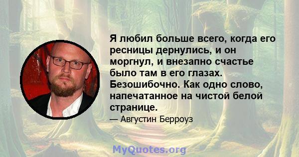 Я любил больше всего, когда его ресницы дернулись, и он моргнул, и внезапно счастье было там в его глазах. Безошибочно. Как одно слово, напечатанное на чистой белой странице.