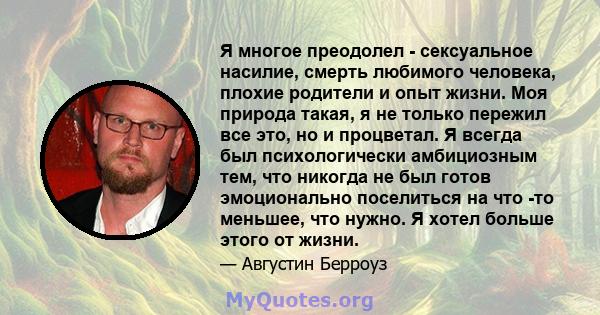 Я многое преодолел - сексуальное насилие, смерть любимого человека, плохие родители и опыт жизни. Моя природа такая, я не только пережил все это, но и процветал. Я всегда был психологически амбициозным тем, что никогда