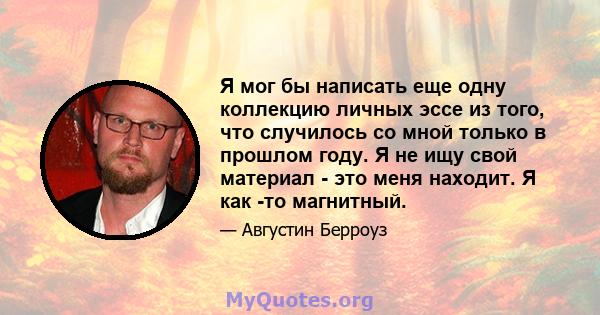 Я мог бы написать еще одну коллекцию личных эссе из того, что случилось со мной только в прошлом году. Я не ищу свой материал - это меня находит. Я как -то магнитный.